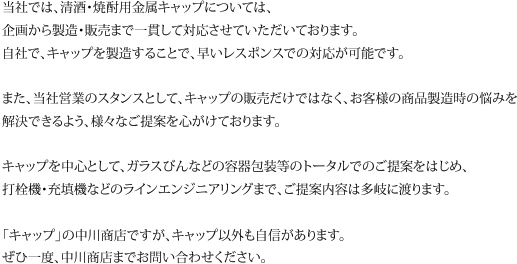 当社では、清酒・焼酎用金属キャップについては、企画から製造・販売まで一貫して対応させていただいております。自社で、キャップを製造することで、早いレスポンスでの対応が可能です。また、当社営業のスタンスとして、キャップの販売だけではなく、お客様の商品製造時の悩みを解決できるよう、様々なご提案を心がけております。キャップを中心として、ガラスびんなどの容器包装等のトータルでのご提案をはじめ、打栓機・充填機などのラインエンジニアリングまで、ご提案内容は多岐に渡ります。「キャップ」の中川商店ですが、キャップ以外も自信があります。ぜひ一度、中川商店までお問い合わせください。