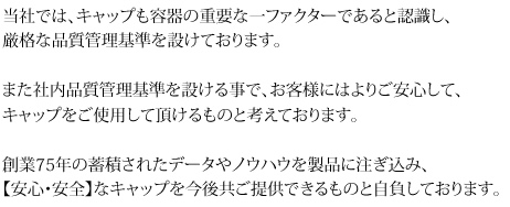 当社では、キャップも容器の重要な一ファクターであると認識し、厳格な品質管理基準を設けております。また社内品質管理基準を設ける事で、お客様にはよりご安心して、キャップをご使用して頂けるものと考えております。創業75年の蓄積されたデータやノウハウを製品に注ぎ込み、【安心・安全】なキャップを今後共ご提供できるものと自負しております。