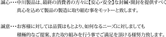 誠心・・・中川製品は、最終の消費者の方々に【安心・安全】な封緘・開封を提供すべく真心を込めて製品の製造に取り組む事をモットーと致します。誠意・・・お客様に対しては品質はもとより、如何なるニーズに対しましても
積極的なご提案、また取り組みを行う事でご満足を頂ける様努力致します。